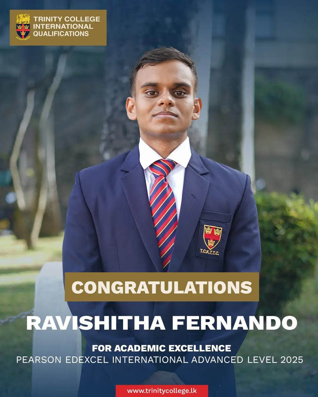 Congratulations to Master Ravishitha Fernando for Academic Excellence at the Pearson Edexcel International Advanced Level Examination. 

Master Ravishitha attained 2 A* grades and 2 A grades at the International Advanced Level examinations, demonstrating outstanding academic excellence.

Alongside his studies, he pursued table tennis as his sport with dedication and distinction, earning Colours for Table Tennis in 2024.

#trinitycollegelk #trinitycollegekandy #AcademicExcellence #HighAchiever #StudentLeader #CricketCaptain #SportsAndStudies #PearsonEdexcel #1stXICricket #2ndXICricket #LionPride #TrinityLions