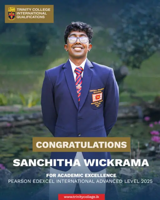 Congratulations to Master Sanchitha Wickrama for Academic Excellence at the Pearson Edexcel International Advanced Level Examination 

Alongside his academic success, Master Sanchitha demonstrated leadership and all-round involvement serving as Captain of the Trinity College Debating Society (2025) , President of the Trinity College Model United Nations Club (2024). He also actively contributed as a member of the Drama Society (2023) and represented the College in Basketball . His achievements stand as a fine example of successfully balancing a demanding academic programme with meaningful co-curricular engagement.