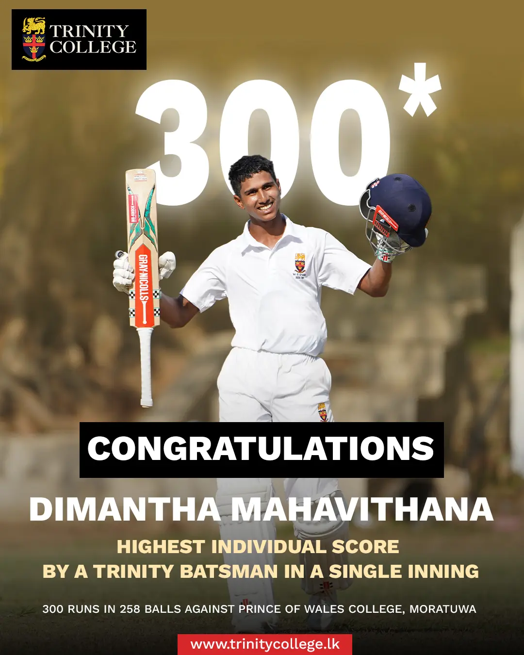 Record shattered, History rewritten!

Master Dimantha Mahavithana breaks the College record for the highest individual score in a single innings, surpassing Janith Warnakula’s monumental 241 - scored against Wesley College, Colombo. 

His record-breaking knock came against Prince of Wales’ College, Moratuwa, marking a phenomenal milestone in Trinity cricket! ❤️💛💙