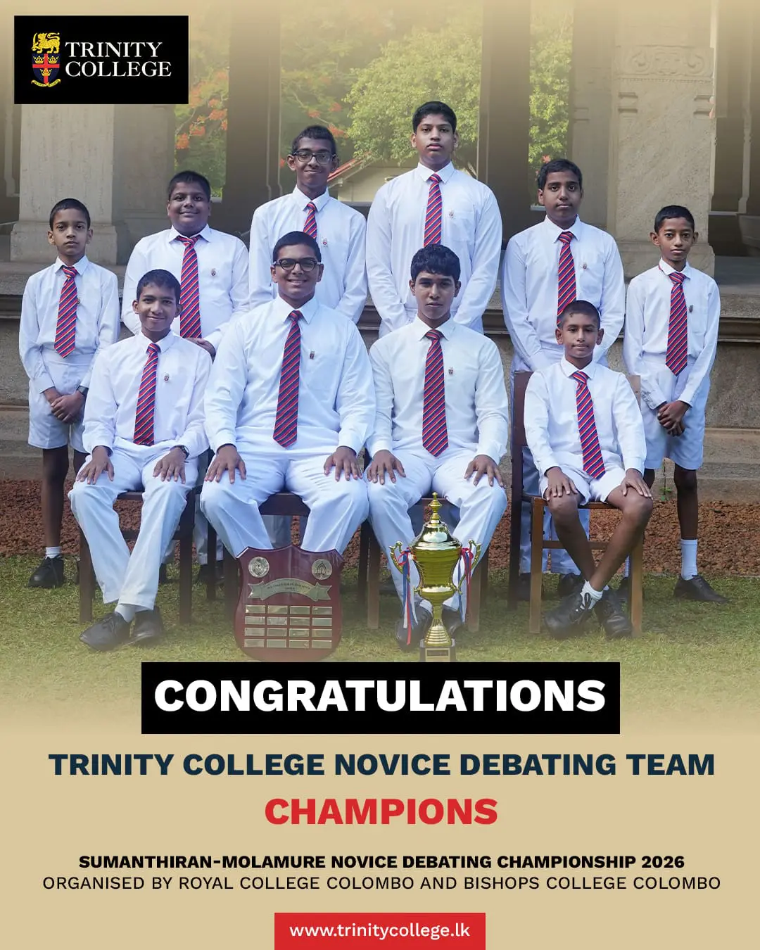 Champions of the Sumanthiran–Molamure Novice Debating Championship 2026 🏆

Organised by Royal College Colombo and Bishop’s College Colombo, this prestigious stage saw our young Trinitians rise with confidence, clarity, and conviction.

Congratulations to the Trinity College Novice Debating Team:
• Master Rehan Anandakumar
• Master Muhammed Jameel
• Master Opyanga Kulathunga
• Master Tavish Thadhani

A remarkable achievement that reflects the spirit of excellence and eloquence.