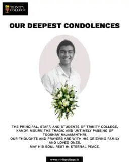 The Principal, Staff, and Students of Trinity College, Kandy, mourn the tragic and untimely passing of Tooshan Rajamantri.

A young life taken far too soon, Tooshan will always be remembered as a true Trinitian who brought light and joy to those around him. Our thoughts and prayers are with his grieving family, friends, and loved ones during this incredibly difficult time.

May his soul rest in eternal peace.