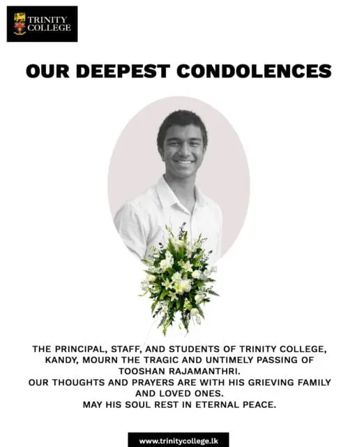 The Principal, Staff, and Students of Trinity College, Kandy, mourn the tragic and untimely passing of Tooshan Rajamantri.

A young life taken far too soon, Tooshan will always be remembered as a true Trinitian who brought light and joy to those around him. Our thoughts and prayers are with his grieving family, friends, and loved ones during this incredibly difficult time.

May his soul rest in eternal peace.