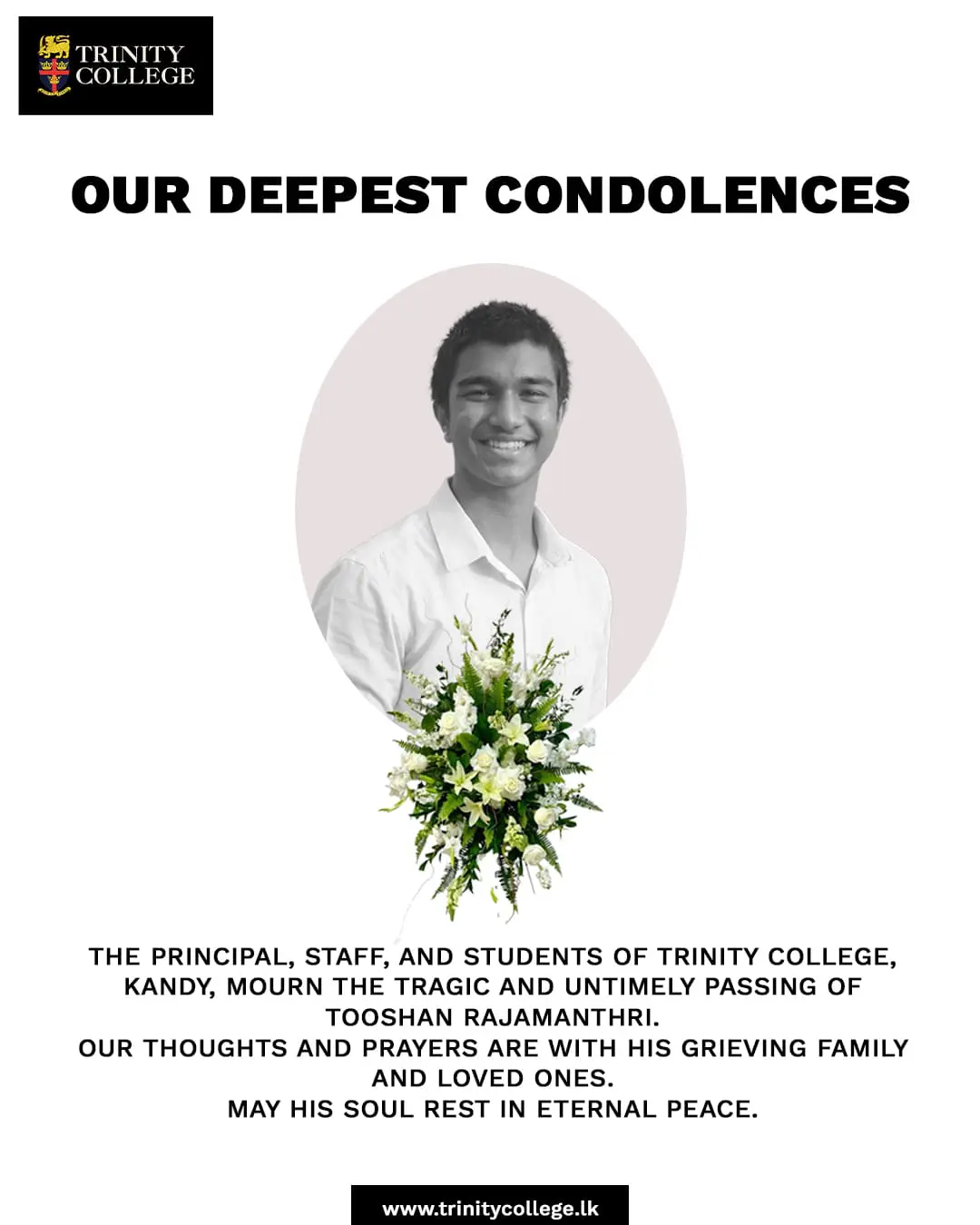 The Principal, Staff, and Students of Trinity College, Kandy, mourn the tragic and untimely passing of Tooshan Rajamantri.

A young life taken far too soon, Tooshan will always be remembered as a true Trinitian who brought light and joy to those around him. Our thoughts and prayers are with his grieving family, friends, and loved ones during this incredibly difficult time.

May his soul rest in eternal peace.