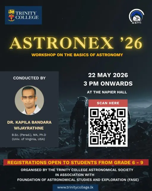 The Trinity College Astronomical Society, in collaboration with the Foundation of Astronomical Studies and Exploration (FASE) Sri Lanka, cordially invites students from Grades 6 to 9 to an educational workshop dedicated to the study of astronomy and space science. 

👥 Target Audience - Students of Grades 6 – 9 
📆 Date - 22nd May 2026 
🕒 Time - 3:00 PM onwards 
📍 Venue - Napier Hall 

💵 Registration Fee -LKR 500 /= (To be paid at the registration desk on the day of the event) 

Registration Deadline – 21st of May 2026 

🔗 REGISTRATION AND CONTACT DETAILS 

Prior registration is compulsory. Eligible students are requested to secure their participation by completing the official registration form via the link below: 

For further clarifications, please contact: 

Thivaharan Humrushan (President) – +94 70 776 6271 
Thejaka Abeysekara (Vice President) - +94 76 237 1050 

Per Aspera Ad Astra.