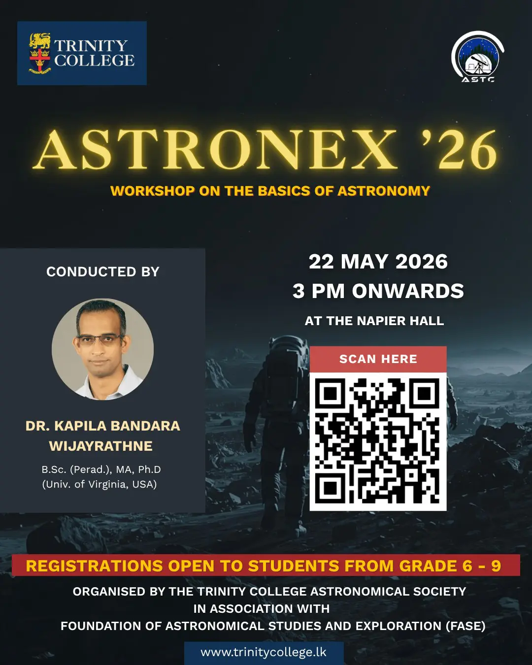 The Trinity College Astronomical Society, in collaboration with the Foundation of Astronomical Studies and Exploration (FASE) Sri Lanka, cordially invites students from Grades 6 to 9 to an educational workshop dedicated to the study of astronomy and space science. 

👥 Target Audience - Students of Grades 6 – 9 
📆 Date - 22nd May 2026 
🕒 Time - 3:00 PM onwards 
📍 Venue - Napier Hall 

💵 Registration Fee -LKR 500 /= (To be paid at the registration desk on the day of the event) 

Registration Deadline – 21st of May 2026 

🔗 REGISTRATION AND CONTACT DETAILS 

Prior registration is compulsory. Eligible students are requested to secure their participation by completing the official registration form via the link below: 

For further clarifications, please contact: 

Thivaharan Humrushan (President) – +94 70 776 6271 
Thejaka Abeysekara (Vice President) - +94 76 237 1050 

Per Aspera Ad Astra.