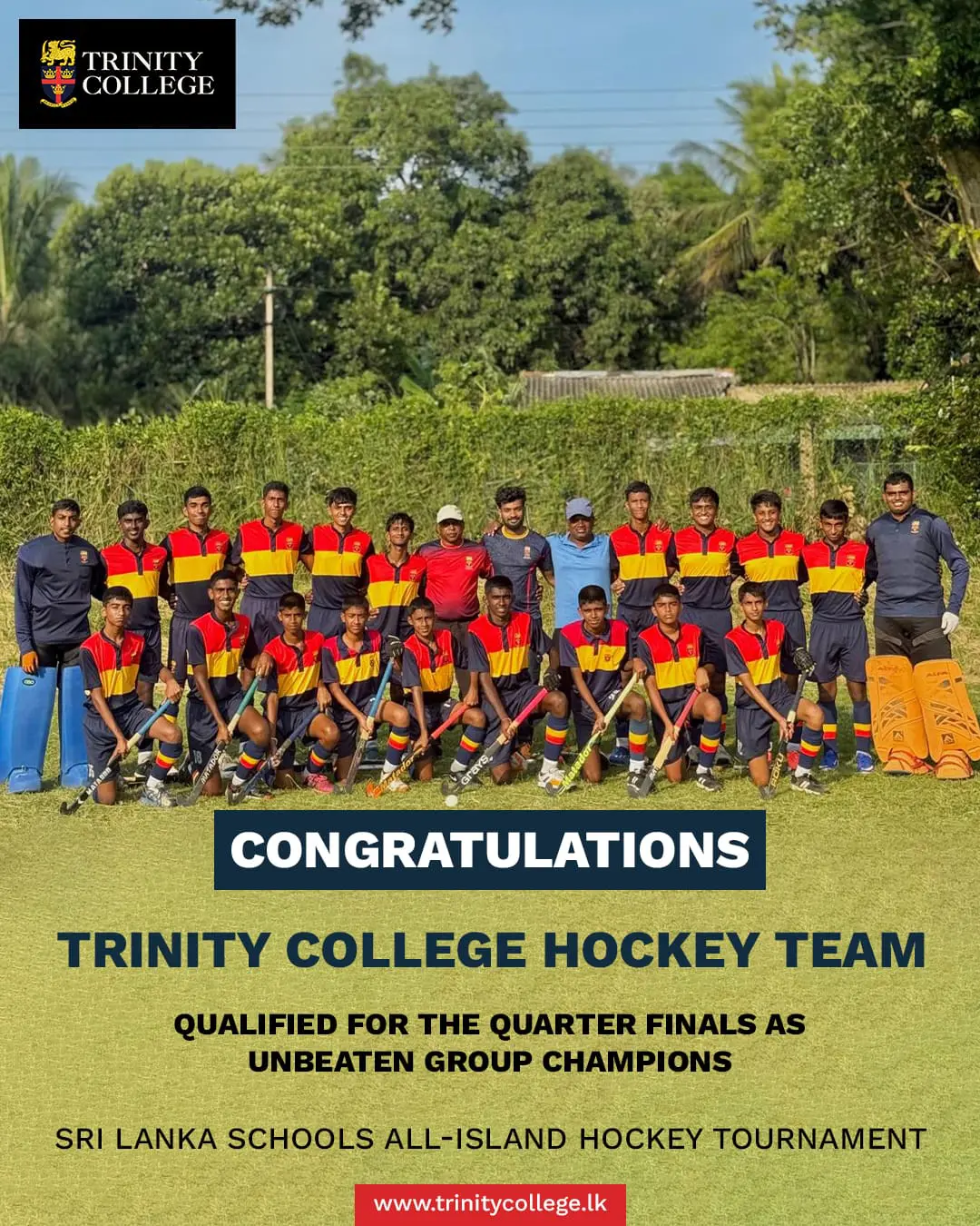 🏑 Through to the Quarter Finals as Unbeaten Group Champions! 🦁

The Trinity College Hockey Team delivered an outstanding performance at the Sri Lanka Schools All-Island Hockey Tournament, finishing the group stage unbeaten and securing a place in the quarter finals. 

Match Results:

🏑 Trinity vs Prince of Wales College — 2-0
🏑 Trinity vs Dharmaraja College — 2-0
🏑 Trinity vs Dharmadutha College — 3-0
🏑 Trinity vs Vijaya College — 2-0

A brilliant display of teamwork, discipline, and determination by the Lions throughout the tournament. Congratulations to the players and coaching staff on this remarkable achievement.