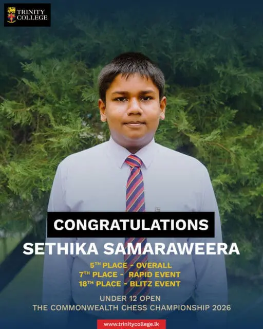 ♟️ Making Moves on the Commonwealth Stage! ♟️

Trinity College wishes to congratulate Master Sethika Samaraweera and Master Kiven Suraweera for their outstanding performances at The Commonwealth Chess Championship 2026 in the Under 12 Open category!

They went head-to-head with some of the finest young minds across the Commonwealth and brought credit to our school with the following remarkable achievements:

🏆 Sethika Samaraweera:

5th Place – Overall
7th Place – Rapid Event
18th Place – Blitz Event

🏆 Kiven Suraweera:

12th Place – Overall
31st Place – Blitz Event
37th Place – Rapid Event

Congratulations to both young Trinitians on their dedication, strategic brilliance, and stellar performances. The entire Trinity community is proud of you! Keep making the right moves!