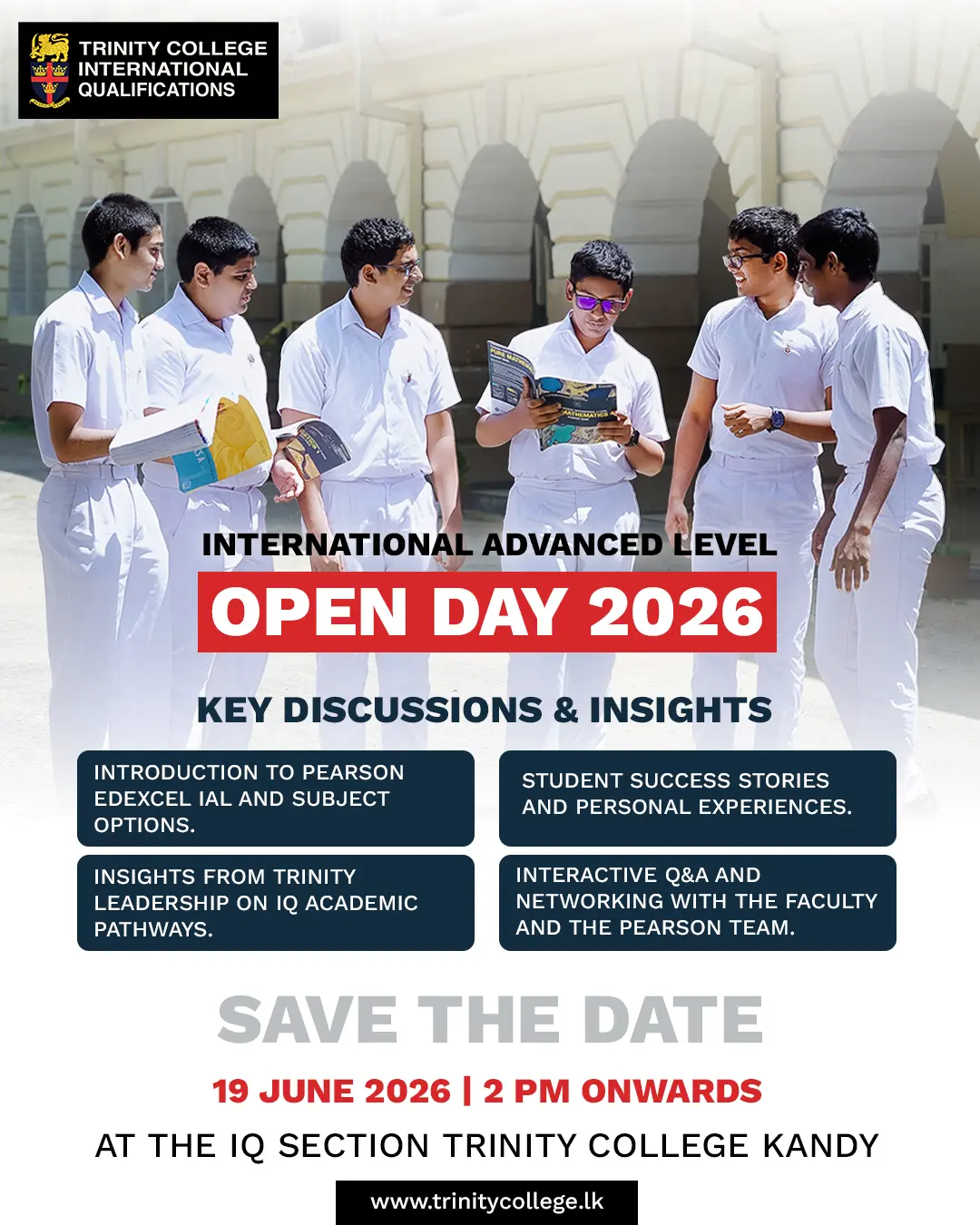 Explore Your Future with International Advanced Level (IAL) at Trinity College!
Join us for the IAL Open Day 2026 and discover the opportunities, pathways, and experiences that shape success in an international academic environment.
📅 19 June 2026
🕑 2.00 PM onwards
📍 IQ Section, Trinity College, Kandy
Gain valuable insights from Trinity leadership, hear inspiring student success stories, explore subject options, and engage directly with faculty and the Pearson team.
Save the date and take the first step towards your global academic journey.