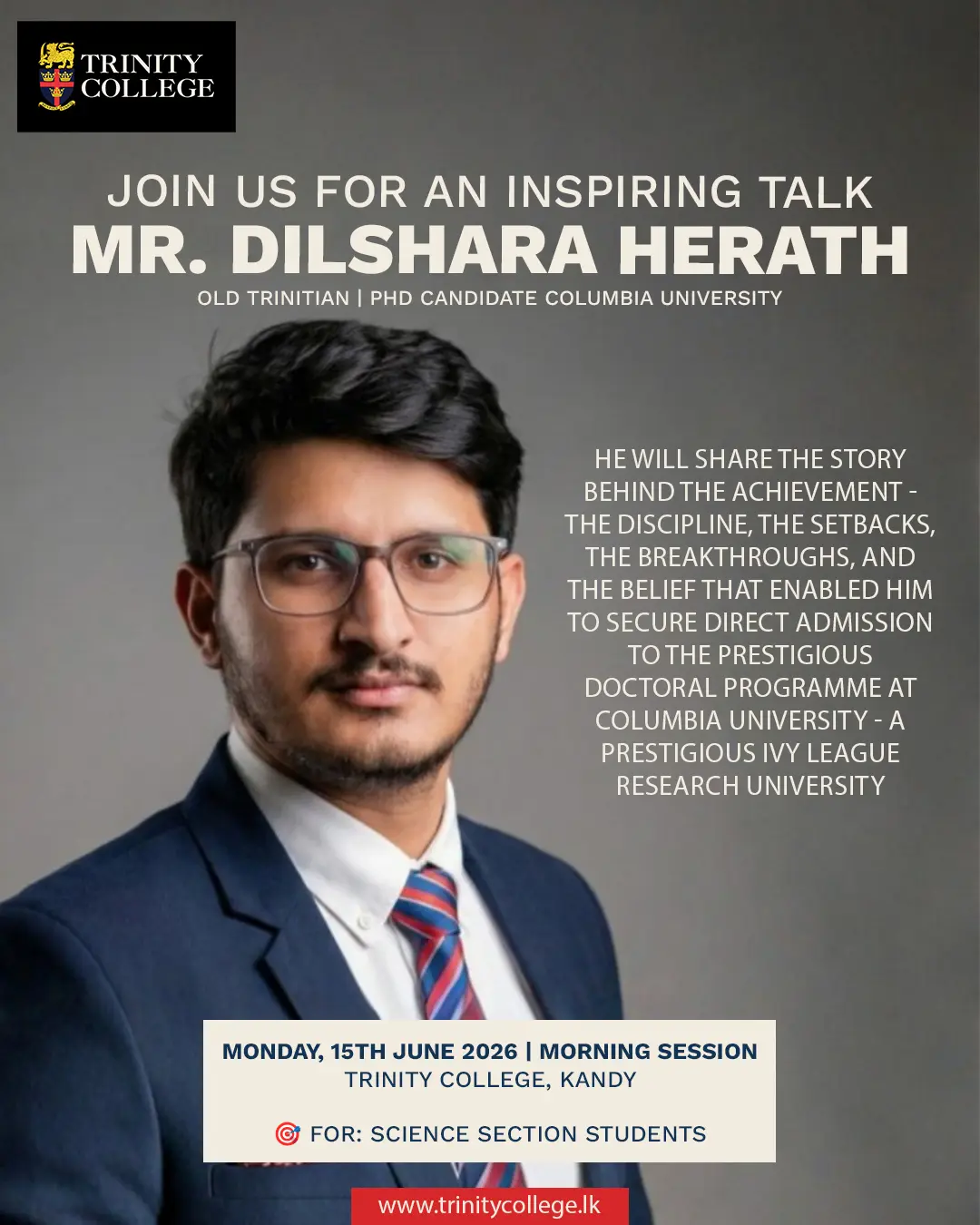Join us for an inspiring session with Mr. Dilshara Herath, an Old Trinitian who secured direct admission to a PhD programme at Columbia University, a prestigious Ivy League research university. Hear firsthand about the discipline, perseverance, setbacks, breakthroughs, and unwavering belief that shaped his remarkable academic journey.
A valuable opportunity for our Science Section students to gain insights, inspiration, and practical guidance for pursuing excellence on the global stage.