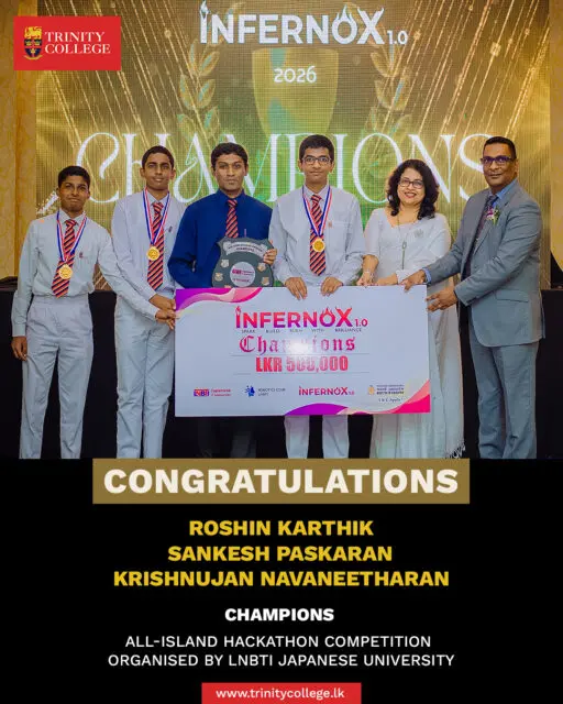 Champions of Innovation! 🏆💡

Congratulations to Master Roshin Karthik, Master Sankesh Paskaran, and Master Krishnujan Navaneetharan on being crowned Champions at the All-Island Hackathon Competition – INFERNOX 1.0, organised by LNBTI Japanese University.

Your creativity, teamwork, and dedication have brought great honour to Trinity College. We are immensely proud of your outstanding achievement and wish you continued success in all your future endeavours.