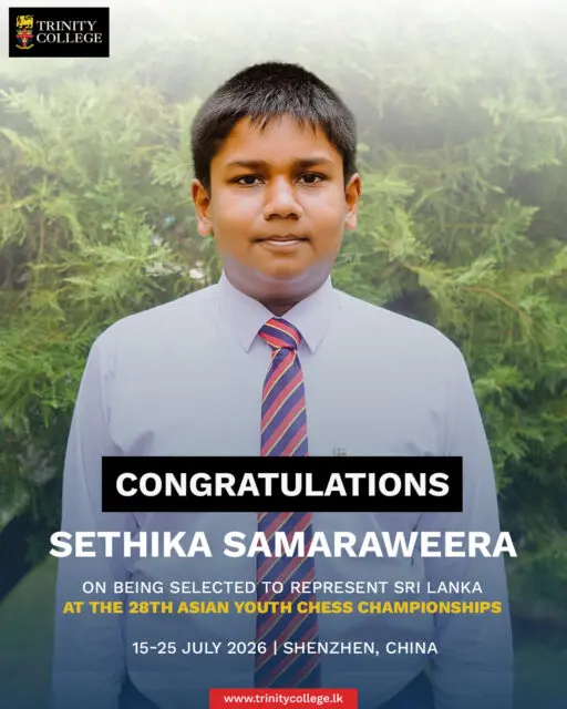 Congratulations to Master Sethika Samaraweera! ♟️🇱🇰

Trinity College warmly congratulates Sethika Samaraweera on being selected to represent Sri Lanka at the 28th Asian Youth Chess Championships, to be held in Shenzhen, China, from 15 to 25 July 2026.

Your dedication, discipline, and passion for the game have earned you this remarkable honour. The Trinity family wishes you every success as you compete on the international stage. Make Sri Lanka and Trinity proud!