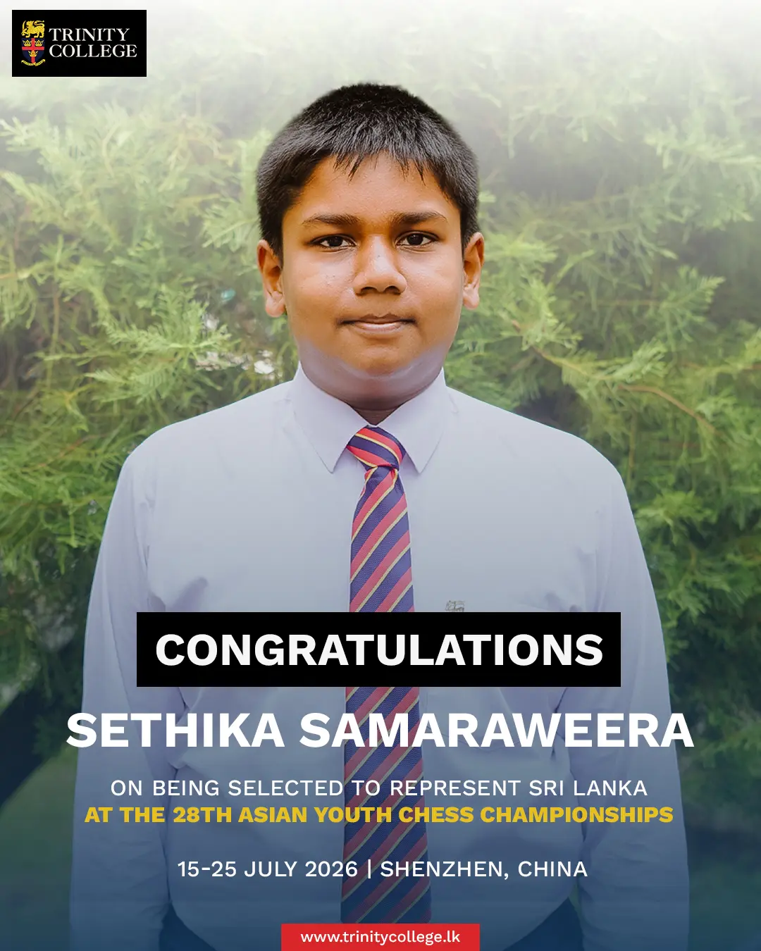 Congratulations to Master Sethika Samaraweera! ♟️🇱🇰

Trinity College warmly congratulates Sethika Samaraweera on being selected to represent Sri Lanka at the 28th Asian Youth Chess Championships, to be held in Shenzhen, China, from 15 to 25 July 2026.

Your dedication, discipline, and passion for the game have earned you this remarkable honour. The Trinity family wishes you every success as you compete on the international stage. Make Sri Lanka and Trinity proud!
