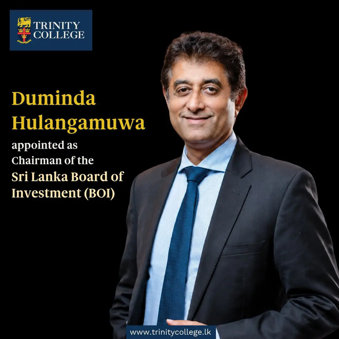 Trinity College Kandy is delighted to congratulate Mr Duminda Hulangamuwa, an Old Boy of the College, on his appointment as Chairman of the Sri Lanka Board of Investment (BOI).

The BOI serves as Sri Lanka's principal investment promotion agency, playing a pivotal role in attracting foreign direct investment, facilitating business growth, and strengthening the nation's economic development.

Mr Hulangamuwa also serves as a Member of the Board of Governors of Trinity College Kandy and Chairman of the College's Finance Advisory Committee, where his leadership and expertise continue to make a valuable contribution to the College.

We extend our best wishes to Mr Hulangamuwa as he assumes this important national responsibility and wish him every success in leading the BOI and advancing Sri Lanka's investment landscape.