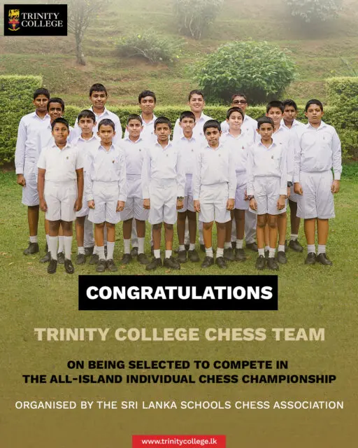 Congratulations to the Trinity College Chess Team on qualifying for the All-Island Individual Chess Championship, organised by the Sri Lanka Schools Chess Association.

A special congratulations to Master Sethika Samaraweera on becoming the U12 Champion at the Central Province Individual Chess Championship.

Team Members

3rd Row: Master Senuth Doranegama, Master Lathisha Bandara, Master Sumaldith Dissanayake, Master Shahrukh Fairooz, Master Akitha Tennakoon, Master Mohomad Harshaan.

2nd Row: Master Minila Wijekoon, Master Vihas Dissanayake, Master Hesandu Illangakoon, Master Kiven Suraweera, Master Manith Jayasinghe, Master Nesath Keppetiyagama, Master Bewon Chandrasekara.

1st Row: Master Vihas Vithanage, Master Aryan Jayawardana, Master Minul Jayaweera, Master Harindu Dhanasekara.

We wish them all the very best at the All-Island Championship! ♟️