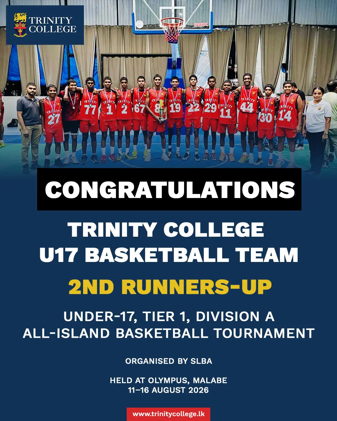 🏀 A Strong Finish for Our U17 Basketball Team! 🏆

Congratulations to the Trinity College U17 Basketball Team on securing 2nd Runners-Up at the All-Island Under-17 Tier 1 Division A Basketball Tournament, organised by the SLBA and held at Olympus, Malabe, from 11–16 August 2026.

The team battled through seven matches, securing 4 wins, and finished the tournament strongly with a convincing victory in the Consolation Final against Prince of Wales College.