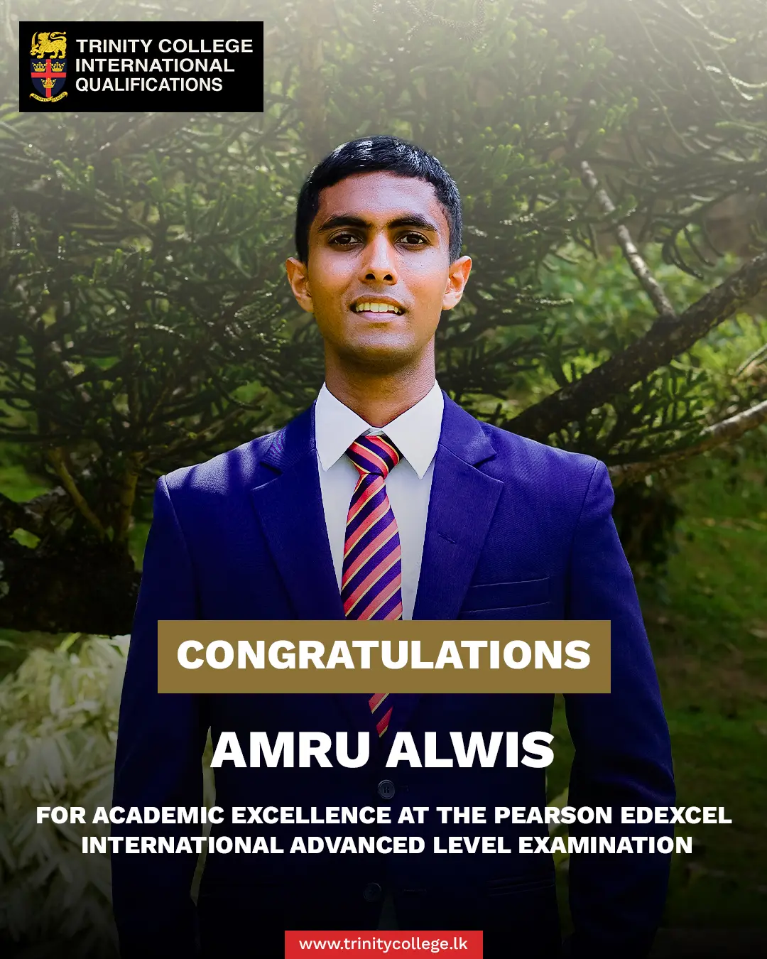 Congratulations to Master Amru Alwis for achieving Academic Excellence at the Pearson Edexcel International Advanced Level Examination.

Master Amru achieved two A* Grades in Business and Economics, one A Grade in Mathematics, and one B Grade in Accounting.

Alongside his academic success, Master Amru has demonstrated leadership and all-round involvement, serving as a School Officer of Trinity College Kandy and representing the College in fencing since 2023. He is currently a National-Level Fencer, reflecting his dedication and commitment to the sport.

His sporting journey also includes six years of representing Trinity College in cricket, from 2019 to 2024.

Furthermore, he has actively contributed to the College community as USG of Finance at Trinity College Model United Nations (2025), having been an active member from 2022 to 2026.

His achievements stand as a fine example of successfully balancing a demanding academic programme with leadership, sporting excellence, and meaningful co-curricular engagement.