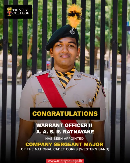 We are pleased to announce the appointment of Warrant Officer II A. A. S. R. Ratnayake as Company Sergeant Major of the National Cadet Corps (Western Band). This appointment marks an important milestone in the College’s cadetting history. 

Having served as a Sergeant in 2025, Warrant Officer II Ratnayake played a key role in the College’s cadet band, helping the team secure sixth place at All-Island level. 

His appointment as Company Sergeant Major, representing Trinity College, Kandy, is a notable development for the College’s cadetting programme, being the first such appointment from the College in many years. His commitment to training and leadership has contributed to the preparation and development of the cadets under his guidance. 

This achievement reflects Warrant Officer II Ratnayake’s dedication and the College’s continued commitment to nurturing discipline, responsibility and leadership among its cadets.