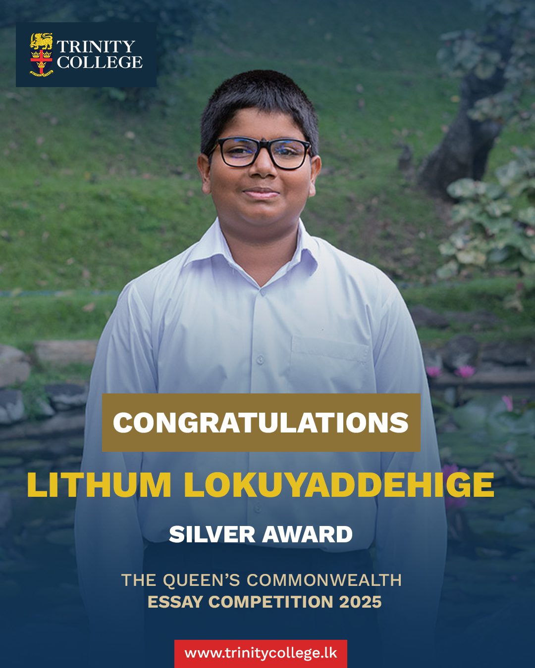 Congratulations to Mast. Lithum Lokuyaddehige on being awarded the Silver Award at The Queen’s Commonwealth Essay Competition 2025!

This year’s competition received a record-breaking 53,434 entries from across all 56 Commonwealth nations — a 53% increase from 2024. Lithum’s achievement is truly exceptional, showcasing his creativity, dedication, and the strength of his voice within both his school and the wider global community.

Well done, Lithum — Trinity is proud of you!

#trinitycollegelk #trinitycollegekandy #CommonwealthEssayCompetition #SilverAward #ProudMoment #StudentAchievement #ExcellenceInEducation #FutureLeaders #TrinityPride #RoyalCommonwealthSociety