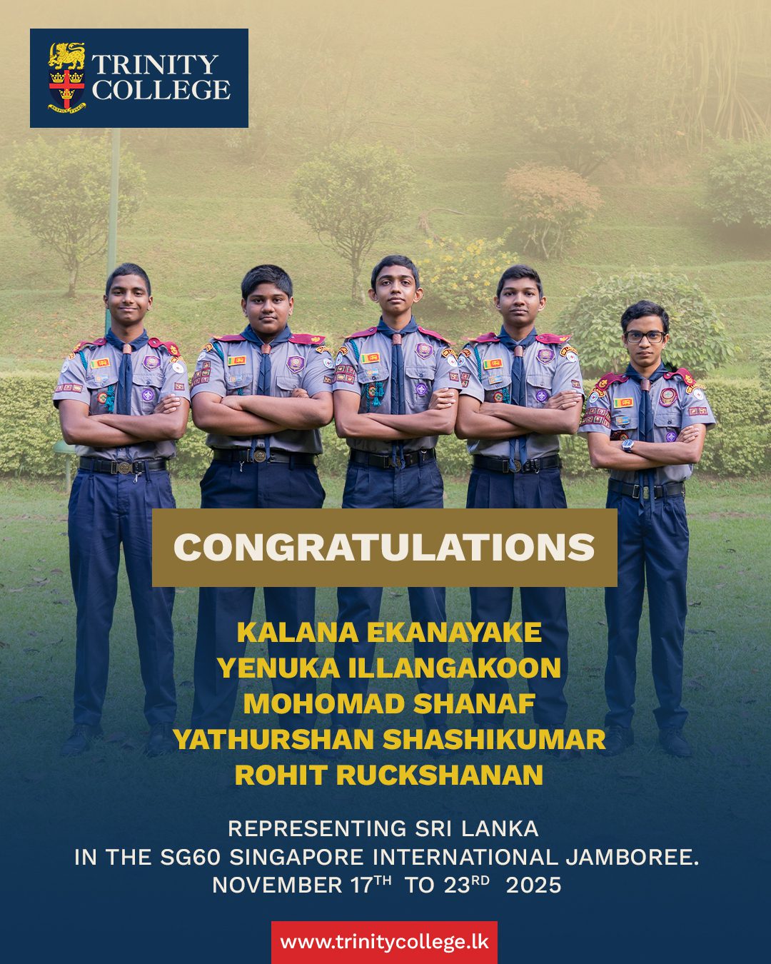 A proud moment for Trinity! 

Heartiest congratulations to Mast. Kalana Ekanayake, Mast. Yenuka Illangakoon, Mast. Mohomad Shanaf, Mast. Yathurshan Shashikumar, and Mast. Rohit Ruckshanan for representing Sri Lanka at the SG60 Singapore International Jamboree 2025. May this global experience strengthen your skills, friendships, and spirit of adventure.

#trinitycollegelk #trinitycollegekandy #TrinityScouts #TCKScouts #SriLankaScouts #SG60Jamboree #GlobalScouting #FutureLeaders #ScoutingJourney #ProudTrinitian #AdventureAwaits