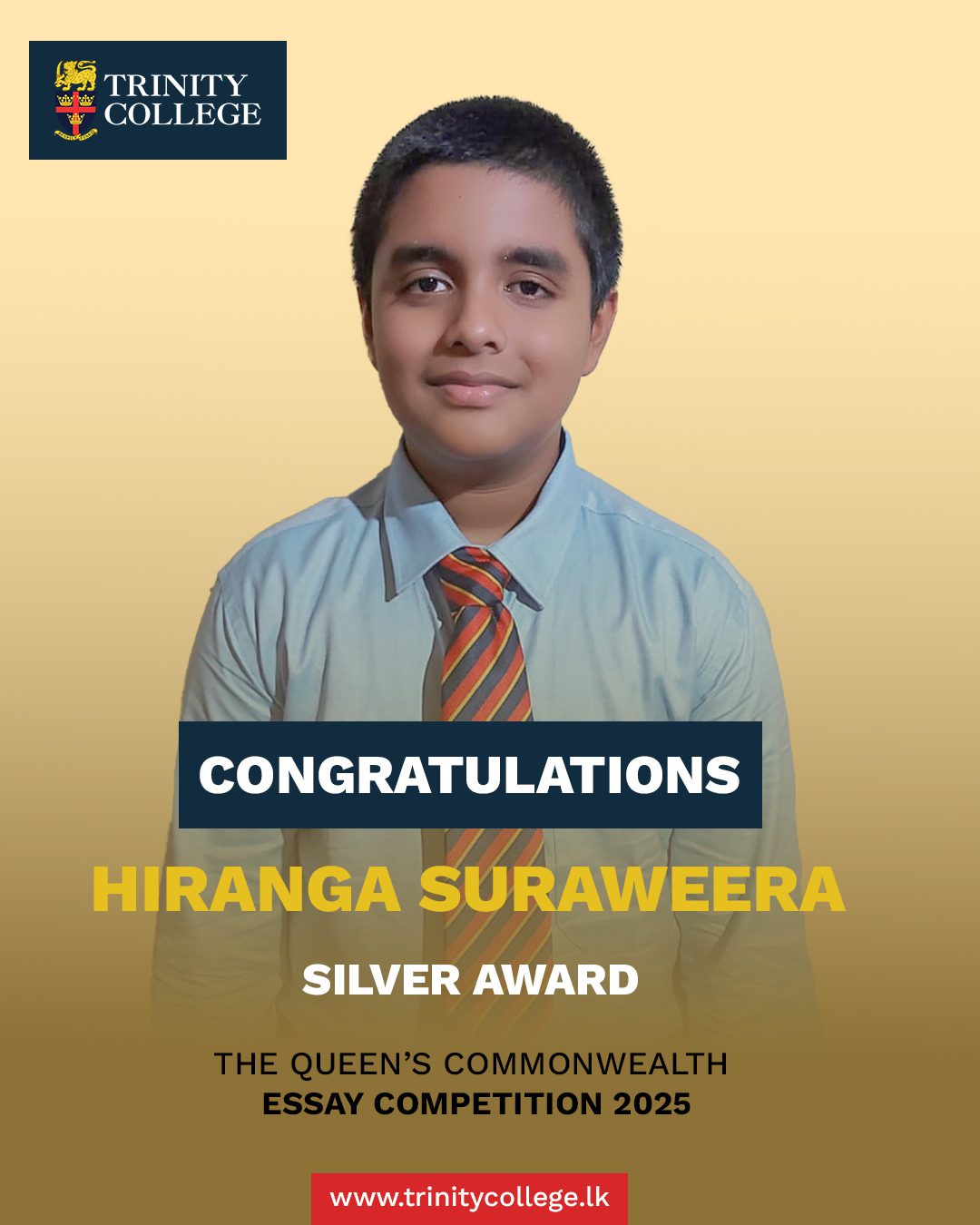 Congratulations to Mast. Hiranga Suraweera on being awarded the Silver Award at The Queen’s Commonwealth Essay Competition 2025!

This year, The Queen’s Commonwealth Essay Competition attracted a record 53,434 entries from all 56 Commonwealth nations. Hiranga’s accomplishment is outstanding, reflecting his creativity, commitment, and the impact of his voice both within Trinity and on the international stage.

Congratulations, Hiranga — Trinity celebrates your success!

#trinitycollegelk #trinitycollegekandy #CommonwealthEssayCompetition #SilverAward #ProudMoment #StudentAchievement #ExcellenceInEducation #FutureLeaders #TrinityPride #RoyalCommonwealthSociety