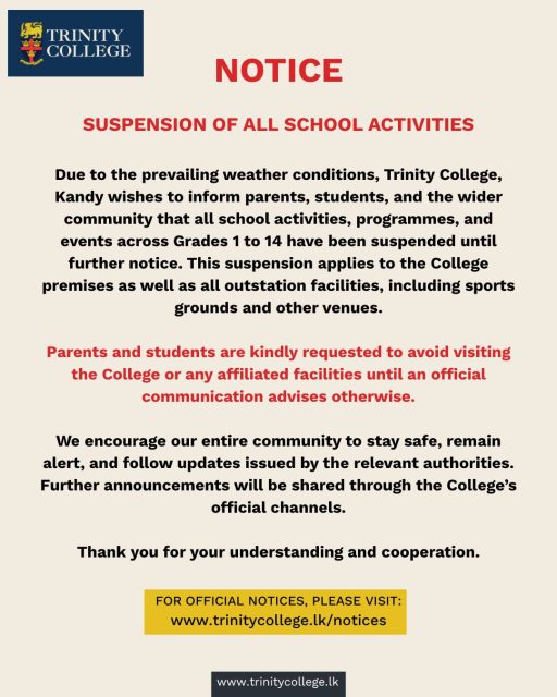 Due to the prevailing weather conditions, all Trinity College activities and events from Grade 1 to 14 have been suspended until further notice. This applies to the College premises as well as all outstation facilities, including sports grounds and other venues.

Parents and students are kindly requested to avoid visiting any College facility during this period.

Please stay safe, stay alert, and follow official updates.
More details: trinitycollege.lk/notices