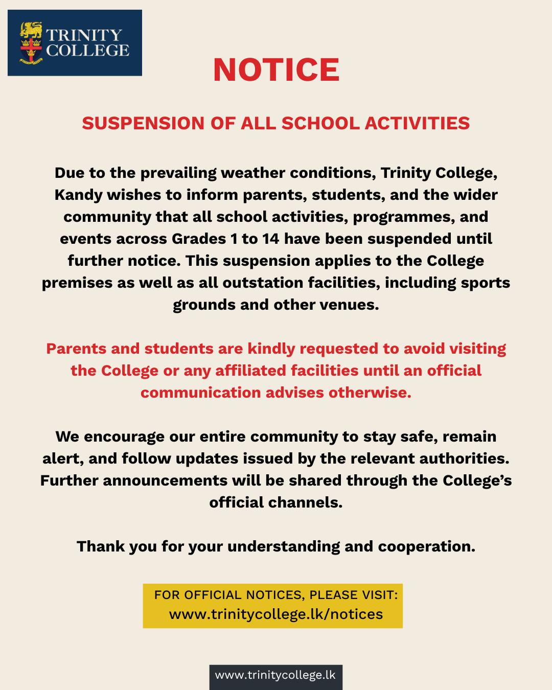 Due to the prevailing weather conditions, all Trinity College activities and events from Grade 1 to 14 have been suspended until further notice. This applies to the College premises as well as all outstation facilities, including sports grounds and other venues.

Parents and students are kindly requested to avoid visiting any College facility during this period.

Please stay safe, stay alert, and follow official updates.
More details: trinitycollege.lk/notices