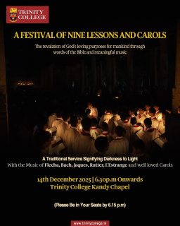The Festival of Nine Lessons and Carols will be held on the 14th of December 2025 at 6.30 p.m. at the Trinity College Chapel.
This year’s service will feature the music of Flecha, Bach, Jaques, Rutter, L’Estrange, and a selection of well-loved carols that bring the true spirit of Christmas to life.
ALL ARE WELCOME.
(Please be in your seats by 6.15 p.m.)
#FestivalOfNineLessonsAndCarols #LessonsAndCarols #TrinityCollegeChapel #TrinityCollegeLK #ChristmasService2025 #AdventSeason #ChoirMusic