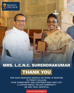 With gratitude and respect, we bid farewell to our dedicated members of staff whose years of faithful service have left an enduring mark on Trinity College Kandy.
Trinity thanks you and wishes you every success and blessing in the journey ahead.
• Mrs. N.M. Gunaratne – 32 years
• Mrs. L.C.N.C. Surendrakumar – 28 years 10 months
• Mrs. C.P.K. Wijayawardena – 28 years
• Mrs. R.M.I.T. Rathnayake – 26 years 8 months
• Mr. R.T.K. Gangahagedara – 25 years 5 months
• Mrs. D.M.A.K. Dissanayake – 15 years 2 months
• Mrs. I.S.M. Gunawardena – 15 years
• Mrs. Umanga Bandara – 11 years 1 month
• Mr. Chanaka Ekanayake – 7 years 11 months
• Mr. N.N.Y. Mathusinghe – 6 years 9 months
• Ms. E.S.R.K.M.R. Sanduni H. Etipola – 5 years 9 months
• Mr. Wasantha Udayakumara – 5 years 9 months
• Mrs. S.M.L.D. Abeysekara – 5 years 3 months