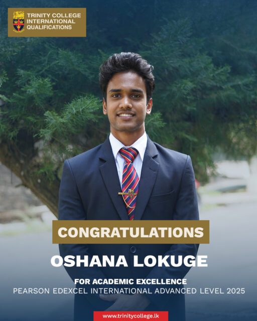 Congratulations to Master Oshana Lokuge for Academic Excellence at the Pearson Edexcel International Advanced Level Examination. 

Master Oshana attained one A* and three A grades at the IAL examinations, reflecting his outstanding academic ability. 

Alongside his studies, he excelled in cricket, serving as Captain of the 2nd XI Team (2024) and as a member of the 1st XI Team (2025) . His accomplishments exemplify a commendable balance of academic distinction and sporting commitment.

#trinitycollegelk #trinitycollegekandy #AcademicExcellence #HighAchiever #StudentLeader #CricketCaptain #SportsAndStudies #PearsonEdexcel #1stXICricket #2ndXICricket #LionPride #TrinityLions